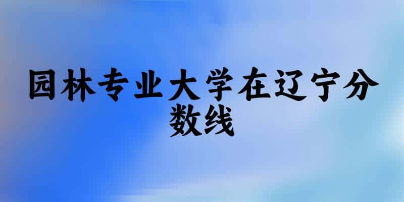 2024园林专业辽宁录取分数线多少分 附专业就业方向 (2025参考)(图1) 2024园林专业辽宁录取分数线多少分 附专业就业方向 (2025参考)(图1)
