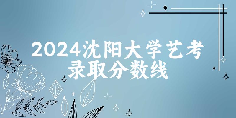 沈阳大学2024艺术生录取分数线 2025艺考生参考(图1)