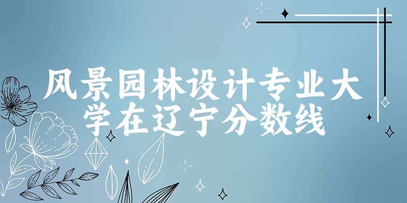 2024风景园林设计专业辽宁录取分数线多少分 附专业就业方向 (2025参考)(图1)