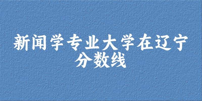 2024新闻学专业辽宁录取分数线多少分 附专业就业方向 (2025参考)(图1)