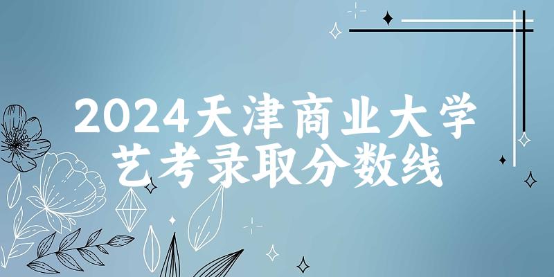 天津商业大学2024艺术生录取分数线 2025艺考生参考(图1)