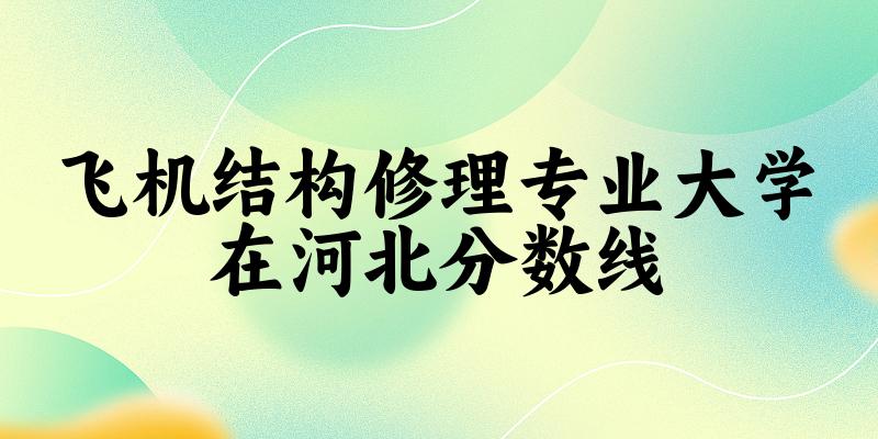 2024飞机结构修理专业河北录取分数线多少分 附专业就业方向 (2025参考)(图1)