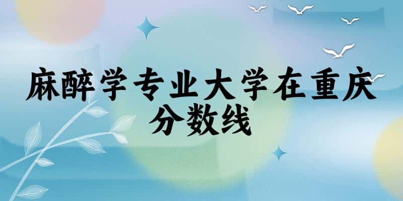 2024麻醉学专业重庆录取分数线多少分 附专业就业方向 (2025参考)(图1)