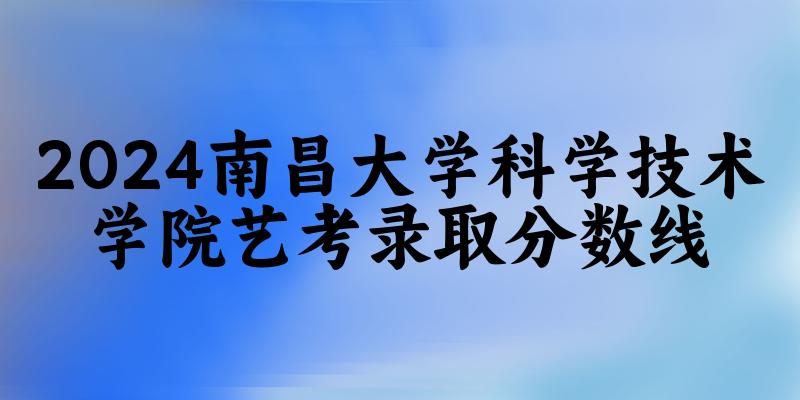 南昌大学科学技术学院2024艺术生录取分数线 2025艺考生参考(图1)