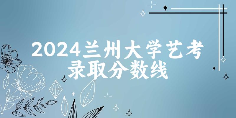 兰州大学2024艺术生录取分数线 2025艺考生参考(图1)