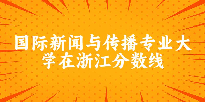 2024国际新闻与传播专业浙江录取分数线多少分 附专业就业方向 (2025参考)(图1)