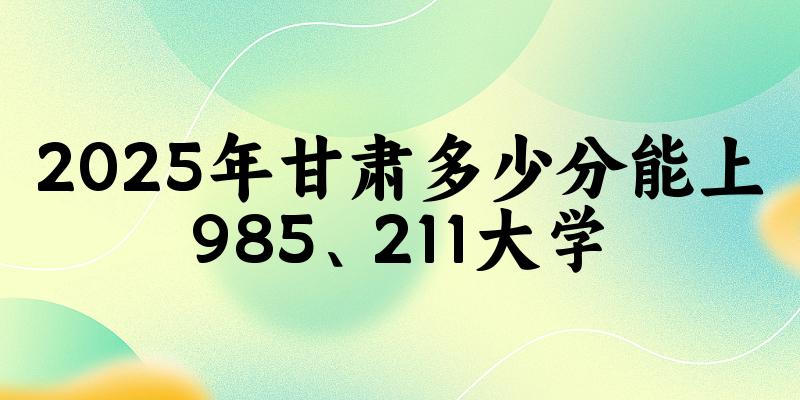2025年甘肃多少分能上985、211大学？附最低211、985大学分数线(图1)